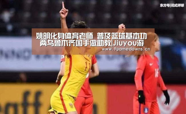姚明化身体育老师 普及篮球基本功 两乌鲁木齐国手做助教|Jiuyou游戏官网入口